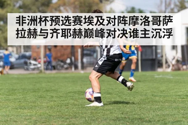 非洲杯预选赛埃及对阵摩洛哥萨拉赫与齐耶赫巅峰对决谁主沉浮