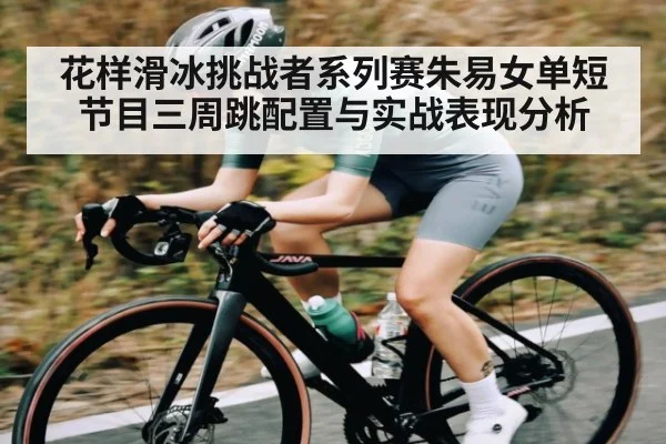 花样滑冰挑战者系列赛朱易女单短节目三周跳配置与实战表现分析