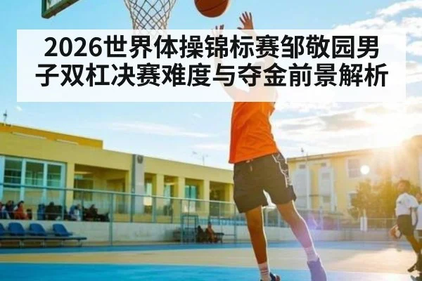 2026世界体操锦标赛邹敬园男子双杠决赛难度与夺金前景解析